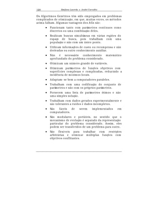Est
  fane Lacerda e Andr
  Carvalho120
Os A lgoritmos Gen
¡
ticos t© m sido empregados em problemas
complicados de otimiz aç¢ o, em que, muitas vez es, os m
¡
todos
acima falham. A lgumas vantagens dos A Gs s¢ o:
• Funcionam tanto com parâmetros contínuos como
discretos ou um a combinaç¢ o deles.
• Realiz am buscas simultâneas em v¤ rias regi£ es do
espaço de busca, pois trabalham com uma
populaç¢ o e n¢ o com um  nico ponto.
• Utiliz am informaç£ es de custo ou recompensa e n¢ o
derivadas ou outro conhecimento auxiliar.
• N¢ o
¡
necess¤ rio conhecimento matem¤ tico
aprofundado do problema considerado.
• Otimiz am um n mero grande de vari¤ veis.
• Otimiz am parâmetros de funç£ es objetivos com
superfícies complexas e complicadas, reduz indo a
incid© ncia de mínimos locais.
• A daptam - se bem a com putadores paralelos.
• Trabalham com uma codificaç¢ o do conjunto de
parâmetros e n¢ o com os próprios parâmetros.
• Fornecem uma lista de parâmetros ótimos e n¢ o
uma simples soluç¢ o.
• Trabalham com dados gerados experimentalmente e
s¢ o tolerantes a ruídos e dados incompletos.
• S¢ o f¤ ceis de serem implementados em
computadores.
• S¢ o modulares e port¤ teis, no sentido que o
mecanismo de evoluç¢ o
¡
separado da representaç¢ o
particular do problema considerado. A ssim, eles
podem ser transferidos de um problema para outro.
• S¢ o flexíveis para trabalhar com restriç£ es
arbitr¤ rias e otimiz ar m ltiplas funç£ es com
objetivos conflitantes.
 
