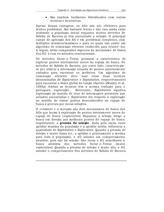 Capítulo 3 – Introduç o aos Algoritmos Gen
  ticos 121
• S¢ o tamb
¡
m facilmente hibridiz ados com outras
t
¡
cnicas e heurísticas.
A pesar dessas vantagens, os A Gs n¢ o s¢ o eficientes para
muitos problemas. S¢ o bastante lentos e n¢ o raro ainda est¢ o
avaliando a populaç¢ o inicial enquanto muitos m
¡
todos de
Subida de Encosta j¤ t© m encontrado a soluç¢ o. O principal
campo de aplicaç¢ o dos A G
¡
em problemas complexos, com
m ltiplos mínimos/m¤ ximos e para os quais n¢ o existe um
algoritmo de otimiz aç¢ o eficiente conhecido para resol¨ © - los.
A seguir, ser¢ o comparados aspectos do mecanismo de busca
dos A G´ s com os m
¡
todos convencionais.
Os m
¡
todos Gerar- e- Testar possuem a característica de
explorar pontos inteiram ente novos do espaço de busca. Os
m
¡
todos de Subida de Encosta, por outro lado, caracteriz am-
se por utiliz ar a inform aç¢ o oriunda de pontos anteriormente
visitados para encontrar os melhores. Um algoritmo de
otimiz aç¢ o eficiente deve usar estas duas t
¡
cnicas
(denominadas de Exploration e Exploitation, respectivamente)
para encontrar o ótimo global da funç¢ o objetivo (Beasley et al,
1993a). A mbas as t
¡
cnicas t© m a mesma traduç¢ o para o
portugu© s, exploraç¢ o. Entretanto, Exploitation significa
exploraç¢ o no sentido de tirar de informaç£ es presentes nas
soluç£ es encontradas e Exploration diz respeito à exploraç¢ o
no sentido de visitar pontos desconhecidos no espaço de
busca à procura por novas soluç£ es.
O crossover e a mutaç¢ o s¢ o dois mecanismos de busca dos
A Gs que levam à exploraç¢ o de pontos inteiram ente novos do
espaço de busca ( exploration). Enquanto a seleç¢ o dirige a
busca em direç¢ o aos melhores pontos do espaço de busca
(exploitation), a press o da seleç o , dada pela raz ¢ o entre
aptid¢ o m¤ xima da populaç¢ o e a aptid¢ o m
¡
dia, influencia a
quantidade de Exploitation e Exploration. Quando a press¢ o de
seleç¢ o
¡
muito baixa (i.e., a aptid¢ o
¡
praticamente a mesma
para toda a populaç¢ o), o A G assume um comportamento
aleatório, pois n¢ o h¤ seleç¢ o. Isto torna o A G semelhante à
busca aleatória dos m
¡
todos Gerar- e- Testar (m uito
exploration). Quando a press¢ o de seleç¢ o
¡
muito alta, o A G
assume o comportamento dos m
¡
todos de Subida de Encosta
 