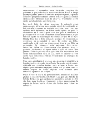 Est
  fane Lacerda e Andr
  Carvalho124
cromossomo,
¡
necess¤ ria uma simulaç¢ o completa do
processo, o que pode chegar a consumir horas. Haupt e Haupt
(1998) sugerem, para lidar com tais funç£ es objetivo, algum as
dicas que prop£ em cuidados a serem tomados para n¢ o avaliar
cromossomos id© nticos mais de um a vez , reutiliz ando deste
modo a avaliaç¢ o feita anteriormente.
Isto pode feito de v¤ rias maneiras: 1. evitando gerar
cromossomos id© nticos na populaç¢ o inicial; 2. verificando se
foi aplicado crossover ou mutaç¢ o nos pais, pois, caso n¢ o
tenham sido aplicados, os filhos ser¢ o iguais ao pais; 3.
observando se o filho
¡
igual a um dos pais; 4. mantendo a
populaç¢ o com todos os cromossomos distintos entre si, o que
tamb
¡
m ajuda na manutenç¢ o da diversidade (no A G do tipo
Steady State isto
¡
feito evitando inserç¢ o de cromossom os
duplicatas na populaç¢ o); 5. antes de avaliar um filho,
verificando se j¤ existe um cromossomo igual a este filho na
populaç¢ o. Em situaç£ es mais extremas, dever- se- ¢ o
armaz enar todos os cromossomos das geraç£ es atual e
passada, verificando se algum deles
¡
igual ao novo filho
gerado. É claro que tais abordagens tam b
¡
m incorporam um
custo computacional extra ao A G. Deve- se analisar se este
custo extra compensa o tempo economiz ado na avaliaç¢ o da
funç¢ o objetivo.
Uma outra abordagem
¡
procurar uma maneira de simplificar a
funç¢ o objetivo. A vers¢ o simplificada da funç¢ o objetivo seria
utiliz ada nas geraç£ es iniciais para acelerar a busca por
regi£ es promissoras do espaço de busca. Nas geraç£ es finais, a
vers¢ o original da funç¢ o objetivo seria utiliz ada para
melhorar a precis¢ o da soluç¢ o.
Outro m
¡
todo
¡
usar o A G para localiz ar a encosta do m¤ ximo
global, e posteriormente, substituir o A G por um M
¡
todo de
Subida de Encosta que rapidamente encontre a soluç¢ o (os A G
s¢ o bons para localiz ar, veloz mente, regi£ es promissoras do
espaço de busca, por
¡
m depois s¢ o lentos para refinar as
soluç£ es).
 