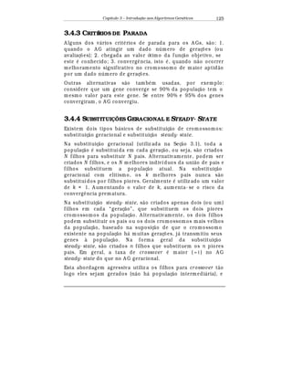 Capítulo 3 – Introduç o aos Algoritmos Gen
  ticos 125
3.4.3 CRITÉRIOS DE PARADA
A lguns dos v¤ rios crit
¡
rios de parada para os A Gs, s¢ o: 1.
quando o A G atingir um dado n mero de geraç£ es (ou
avaliaç£ es); 2. chegada ao valor ótimo da funç¢ o objetivo, se
este
¡
conhecido; 3. converg© ncia, isto
¡
, quando n¢ o ocorrer
melhoramento significativo no cromossomo de maior aptid¢ o
por um dado n mero de geraç£ es.
Outras alternativas s¢ o tamb
¡
m usadas, por exemplo:
considere que um gene converge se 90% da populaç¢ o tem o
mesmo valor para este gene. Se entre 90% e 95% dos genes
convergiram, o A G convergiu.
3.4.4 SUBSTITUI ÕES GERACIONAL E STEADY- STATE
Existem dois tipos b¤ sicos de substituiç¢ o de cromossomos:
substituiç¢ o geracional e substituiç¢ o steady- state.
Na substituiç¢ o geracional (utiliz ada na Seç¢ o 3.1), toda a
populaç¢ o
¡
substituída em cada geraç¢ o, ou seja, s¢ o criados
N filhos para substituir N pais. A lternativamente, podem ser
criados N filhos, e os N m elhores indivíduos da uni¢ o de pais e
filhos substituem a populaç¢ o atual. Na substituiç¢ o
geracional com elitismo, os k melhores pais nunca s¢ o
substituídos por filhos piores. Geralmente
¡
utiliz ado um valor
de k = 1. A umentando o valor de k, aum enta- se o risco da
converg© ncia prematura.
Na substituiç¢ o steady- state, s¢ o criados apenas dois (ou um)
filhos em cada “geraç¢ o”, que substituem os dois piores
cromossomos da populaç¢ o. A lternativamente, os dois filhos
podem substituir os pais ou os dois cromossomos mais velhos
da populaç¢ o, baseado na suposiç¢ o de que o cromossomo
existente na populaç¢ o h¤ muitas geraç£ es, j¤ transmitiu seus
genes à populaç¢ o. Na forma geral da substituiç¢ o
steady- state, s¢ o criados n filhos que substituem os n piores
pais. Em geral, a taxa de crossover
¡
maior ( 1≈ ) no A G
steady- state do que no A G geracional.
Esta abordagem agressiva utiliz a os filhos para crossover t¢ o
logo eles sejam gerados (n¢ o h¤ populaç¢ o intermedi¤ ria), e
 