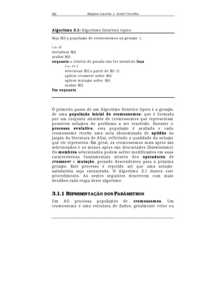 Est
  fane Lacerda e Andr
  Carvalho90
A lgoritmo 3.1: A lgoritmo Gen
¡
tico típico
Seja S(t) a populaç¦ o de cromossomos na geraç¦ o t.
t ← 0
inicializ ar S(t)
avaliar S(t)
enquanto o crit§ rio de parada n¦ o for satisfeito faça
t ← t+ 1
selecionar S(t) a partir de S(t- 1)
aplicar crossover sobre S(t)
aplicar m utaç¦ o sobre S(t)
avaliar S(t)
fim enquanto
O primeiro passo de um A lgoritmo Gen
¡
tico típico
¡
a geraç¢ o
de uma população inicial de cromossomos, que
¡
formada
por um conjunto aleatório de cromossomos que representam
possíveis soluç£ es do problema a ser resolvido. Durante o
processo evolutivo, esta populaç¢ o
¡
avaliada e cada
cromossomo recebe um a nota (denominada de aptidão no
jarg¢ o da literatura de A Gs), refletindo a qualidade da soluç¢ o
que ele representa. Em geral, os cromossomos mais aptos s¢ o
selecionados e os menos aptos s¢ o descartados (Darwinismo).
Os membros selecionados podem sofrer modificaç£ es em suas
características fundamentais atra¨
¡
s dos operadores de
crossover e mutação, gerando descendentes para a próxima
geraç¢ o. Este processo
¡
repetido at
¡
que uma soluç¢ o
satisfatória seja encontrada. O A lgoritmo 3.1 ilustra este
procedimento. A s seç£ es seguintes descrevem com mais
detalhes cada etapa deste algoritmo.
3.1.1 REPRESENTAÇÃO DOS PARÂMETROS
Um A G processa populaç£ es de cromossomos. Um
cromossomo
¡
uma estrutura de dados, geralmente vetor ou
 