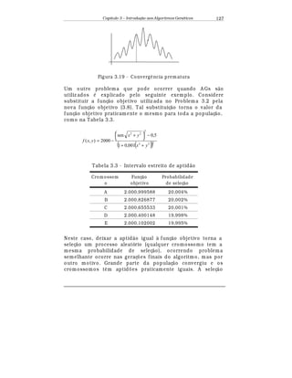 Capítulo 3 – Introduç o aos Algoritmos Gen
  ticos 127
Figura 3.19 - Converg' ncia prematura
Um outro problema que pode ocorrer quando A Gs s¢ o
utiliz ados
¡
explicado pelo seguinte exemplo. Considere
substituir a funç¢ o objetivo utiliz ada no Problema 3.2 pela
nova funç¢ o objetivo (3.8). Tal substituiç¢ o torna o valor da
funç¢ o objetivo praticamente o mesmo para toda a populaç¢ o,
como na Tabela 3.3.
( )( )222
2
22
001,01
5,0sen
2000),(
yx
yx
yxf
++
−



 +
−=
Tabela 3.3 - Intervalo estreito de aptid¢ o
Crom ossom
o
Funç¦ o
objetivo
Probabilidade
de seleç¦ o
A 2.000,999588 20,004%
B 2.000,826877 20,002%
C 2.000,655533 20,001%
D 2.000,400148 19,998%
E 2.000,102002 19,995%
Neste caso, deixar a aptid¢ o igual à funç¢ o objetivo torna a
seleç¢ o um processo aleatório (qualquer cromossomo tem a
mesma probabilidade de seleç¢ o), ocorrendo problema
semelhante ocorre nas geraç£ es finais do algoritmo, mas por
outro motivo. Grande parte da populaç¢ o convergiu e os
cromossomos t© m aptid£ es praticamente iguais. A seleç¢ o
 