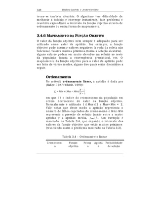 Est
  fane Lacerda e Andr
  Carvalho128
torna- se tamb
¡
m aleatória. O algoritmo tem dificuldade de
melhorar a soluç¢ o e converge lentamente. Este problema
¡
resolvido expandindo o intervalo da funç¢ o objetivo atra¨
¡
s de
ordenamento ou outra form a de mapeamento.
3.4.6 MAPEAMENTO DA FUN! O OBJETIVO
O valor da funç¢ o objetivo nem sempre
¡
adequado para ser
utiliz ado como valor de aptid¢ o. Por exemplo, a funç¢ o
objetivo pode assumir valores negativos (a roda da roleta n¢ o
funciona), valores muitos próximos (torna a seleç¢ o aleatória),
alguns valores podem ser muito elevados em relaç¢ o ao resto
da populaç¢ o (causa a converg© ncia prematura), etc. O
mapeamento da funç¢ o objetivo para o valor da aptid¢ o pode
ser feito de v¤ rios modos, alguns dos quais ser¢ o discutidos a
seguir.
Ordenamento
No m
¡
todo ordenamento linear, a aptid¢ o
¡
dada por
(Baker, 1987; Whitle, 1989):
1
)(
−
−
−+=
N
iN
MinMaxMinfi
em que i
¡
o índice do cromossomo na populaç¢ o em
ordem decrescente de valor da funç¢ o objetivo.
Normalmente
¡
utiliz ado 1 ≤ Max ≤ 2 e M ax+ Min = 2.
Vale notar que deste modo a aptid¢ o representa o
n mero de filhos esperados do cromossomo e Max- Min
representa a press¢ o de seleç¢ o (raz ¢ o entre a maior
aptid¢ o e a aptid¢ o m
¡
dia, ff /max ). Um exemplo
¡
mostrado na Tabela 3.4, que expande o intervalo dos
valores da funç¢ o objetivo que est¢ o muitos próximos
(resolvendo assim o problema mostrado na Tabela 3.3).
Tabela 3.4 - Ordenamento linear
Crom ossom
o
Funç¦ o
objetivo
Posiç¦
o
A ptid¦
o
Probabilidade
de seleç¦ o
 