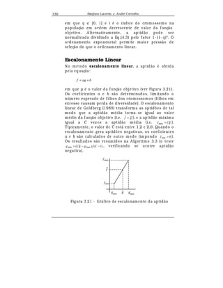 Est
  fane Lacerda e Andr
  Carvalho130
em que q ∈ [0, 1] e i
¡
o índice do cromossomo na
populaç¢ o em ordem decrescente de valor da funç¢ o
objetivo. A lternativamente, a aptid¢ o pode ser
normaliz ada dividindo a Eq.(4.3) pelo fator 1- (1- q)N
. O
ordenamento exponencial permite maior press¢ o de
seleç¢ o do que o ordenamento linear.
Escalonamento Linear
No m
¡
todo escalonamento linear, a aptid¢ o
¡
obtida
pela equaç¢ o:
bagf +=
em que g
¡
o valor da funç¢ o objetivo (ver Figura 3.21).
Os coeficientes a e b s¢ o determinados, limitando o
n mero esperado de filhos dos cromossomos (filhos em
excesso causam perda de diversidade). O escalonamento
linear de Goldberg (1989) transforma as aptid£ es de tal
modo que a aptid¢ o m
¡
dia torna- se igual ao valor
m
¡
dio da funç¢ o objetivo (i.e. gf = ), e a aptid¢ o m¤ xima
igual a C vez es a aptid¢ o m
¡
dia (i.e. gCf =max ).
Tipicamente, o valor de C est¤ entre 1,2 e 2,0. Quando o
escalonamento gera aptid£ es negativas, os coeficientes
a e b s¢ o calculados de outro modo (impondo 0min =f ).
Os resultados s¢ o resum idos na A lgoritmo 3.3 (o teste
)1()( maxmin −− CggCg , verificando se ocorre aptid¢ o
negativa).
fmax
f
gmin
g gmax
fmin
Figura 3.21 - Gr¤ fico de escalonamento da aptid¢ o
 
