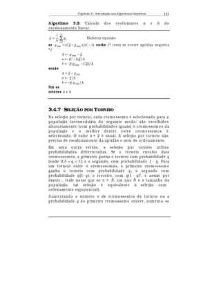 Capítulo 3 – Introduç o aos Algoritmos Gen
  ticos 131
A lgoritmo 3.3: C¤ lculo dos coeficientes a e b do
escalonamento linear.
∑
=
=
N
i
ig
N
g
1
1
Elaborar equaç¦ o
se )1()( maxmin −− CggCg ent( o /* testa se ocorre aptid¦ o negativa
*/
gg −←∆ max
∆−← gCa )1(
∆−← )( max gCggb
sen( o
mingg −=∆
∆← ga
∆−= minggb
fim se
retorne a e b
3.4.7 SELE! O POR TORNEIO
Na seleç¢ o por torneio, cada cromossomo
¡
selecionado para a
populaç¢ o intermedi¤ ria do seguinte modo: s¢ o escolhidos
aleatoriamente (com probabilidades iguais) n cromossomos da
populaç¢ o e o melhor dentre estes cromossomos
¡
selecionado. O valor n = 2
¡
usual. A seleç¢ o por torneio n¢ o
precisa de escalonamento da aptid¢ o e nem de ordenamento.
Em uma outra vers¢ o, a seleç¢ o por torneio utiliz a
probabilidades diferenciadas. Se o torneio envolve dois
cromossomos, o primeiro ganha o torneio com probabilidade q
(onde 0,5  q  1); e o segundo, com probabilidade 1 - q. Para
um torneio entre n crom ossomos, o primeiro cromossomo
ganha o torneio com probabilidade q, o segundo com
probabilidade q(1- q); o terceiro, com q(1 - q)2
, e assim por
diante... (vale notar que se n = N , em que N
¡
o tamanho da
populaç¢ o, tal seleç¢ o
¡
equivalente à seleç¢ o com
ordenamento exponencial).
A umentando o n mero n de cromossomos do torneio ou a
probabilidade q do primeiro cromossomo vencer, aumenta- se
 