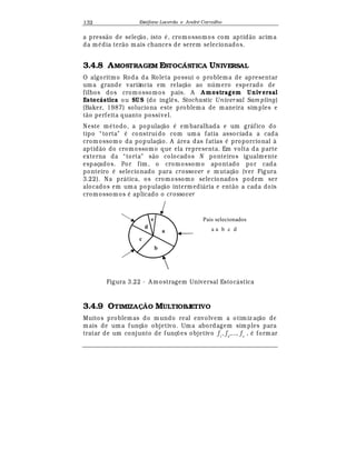 Est
  fane Lacerda e Andr
  Carvalho132
a press¢ o de seleç¢ o, isto
¡
, cromossomos com aptid¢ o acima
da m
¡
dia ter¢ o mais chances de serem selecionados.
3.4.8 AMOSTRAGEM ESTOCÁSTICA UNIVERSAL
O algoritmo Roda da Roleta possui o problema de apresentar
uma grande variância em relaç¢ o ao n mero esperado de
filhos dos cromossomos pais. A A mostragem Universal
Estoc stica ou SUS (do ingl© s, Stochastic Universal Sam pling)
(Baker, 1987) soluciona este problema de maneira simples e
t¢ o perfeita quanto possível.
Neste m
¡
todo, a populaç¢ o
¡
em baralhada e um gr¤ fico do
tipo “torta”
¡
construído com uma fatia associada a cada
cromossomo da populaç¢ o. A ¤ rea das fatias
¡
proporcional à
aptid¢ o do cromossomo que ela representa. Em volta da parte
externa da “torta” s¢ o colocados N ponteiros igualmente
espaçados. Por fim, o cromossomo apontado por cada
ponteiro
¡
selecionado para crossover e mutaç¢ o (ver Figura
3.22). Na pr¤ tica, os cromossomo selecionados podem ser
alocados em uma populaç¢ o intermedi¤ ria e ent¢ o a cada dois
cromossomos
¡
aplicado o crossover
a a b c d
Pais selecionadose
a
d
b
c
Figura 3.22 - A mostragem Universal Estoc¤ stica
3.4.9 OTIMIZA! O MULTIOBJETIVO
Muitos problemas do m undo real envolvem a otimiz aç¢ o de
mais de uma funç¢ o objetivo. Uma abordagem simples para
tratar de um conjunto de funç£ es objetivo f1
, f2
,..., fn
,
¡
formar
 