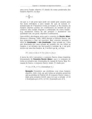 Capítulo 3 – Introduç o aos Algoritmos Gen
  ticos 133
uma nova funç¢ o objetivo F, obtida da soma ponderada das
funç£ es objetivo, ou seja:
∑
=
=
n
i
ii fwF
1
em que wi
¡
um peso (que pode ser usado pelo usu¤ rio para
dar mais relevância a uma funç¢ o do que às outras). A
minimiz aç¢ o de F minimiz a todas as funç£ es fi
. No entanto, as
funç£ es objetivo podem ser conflitantes, no sentido de que
otimiz ar uma funç¢ o degrada a otimiz aç¢ o da outra funç¢ o
(e.g. minimiz ar custos de um produto e maximiz ar sua
qualidade tem, em geral, objetivos conflitantes).
Uma melhor abordagem seria usar o conceito de Pareto- ótimo
(Fonseca e Fleming, 1995, 1997) (devido a Vilfredo Pareto, um
dos primeiros a usar tal conceito). Este conceito introduz a
id
¡
ia de dominaç o e n o dominaç o . Uma soluç¢ o x1
¡
dita
n¢ o dominada por uma soluç¢ o x2
, quando ela, em todas as
funç£ es,
¡
no mínimo t¢ o boa quanto a soluç¢ o x2
, e em pelo
menos em uma das funç£ es, x1
¡
melhor que x2
, ou seja:
( )()(: 21 xx ii ffi ≥∀ ) E ( )()(: 21 xx jj ffj ∃ )
A meta do A G
¡
encontrar o conjunto Pareto- ótimo (tamb
¡
m
denominado de fronteira Pareto- ótimo ), que
¡
o conjunto de
todas as soluç£ es n¢ o- dominadas do espaço de busca. Seja S o
espaço de busca, o conjunto Pareto- ótimo P
¡
dado por:
}pordominadoé:|{ jiji SSP xxxx ∈∃/∈=
Exemplo: Considere um problema com duas funç£ es
objetivo, f1
(x) e f2
(x), em que todas as soluç£ es possíveis
s¢ o mostradas na Tabela 3.5. O conjunto Pareto- ótimo
¡
dado pela soluç£ es {2,4,8}, uma vez que a soluç¢ o x= 10
¡
dominada por x= 8, e x= 12
¡
dominado por x= 4.
 