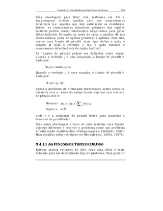 Capítulo 3 – Introduç o aos Algoritmos Gen
  ticos 135
Uma abordagem para lidar com restriç£ es em A G
¡
simplesmente atribuir aptid¢ o z ero aos cromossomos
infactíveis (i.e. aqueles que n¢ o satisfaz em as restriç£ es).
Por
¡
m, os cromossomos infactiveis próximos das regi£ es
factíveis podem conter informaç£ es importantes para gerar
filhos factíveis. Portanto, ao in¨
¡
s de z erar a aptid¢ o de tais
cromossomos, pode- se apenas penaliz ar a aptid¢ o. Para isto,
usa- se uma funç¢ o de p© nalti )(xjΦ , que define o qu¢ o a
soluç¢ o x viola a restriç¢ o j. (i.e. o qu¢ o distante o
cromossomo infactível est¤ da regi¢ o factível).
A s funç£ es de p© nalti podem ser definidas como segue:
quando a restriç¢ o j
¡
uma inequaç¢ o, a funç¢ o de p© nalti
¡
dada por:
))(,0max()( xx jj g=Φ
Quando a restriç¢ o j
¡
uma equaç¢ o, a funç¢ o de p© nalti
¡
dada por:
)()( xx jj g=Φ
A gora o problema de otimiz aç¢ o mencionado acima torna- se
irrestrito com a soma da antiga funç¢ o objetivo com o termo
de p© nalti, isto
¡
:
Minim iz e )()()(
1
2
∑ =
Φ+=
m
j jrfh xxx
Sujeito a x∈ℜn
onde r
¡
a constante de p© nalti (serve para controlar o
tamanho da penalidade).
Uma outra abordagem
¡
faz er de cada restriç¢ o uma funç¢ o
objetivo diferente e resolver o problema como um problema
de otimiz aç¢ o multiobjetivo (Camponogara e Talukdar, 1997).
Mais detalhes sobre restriç£ es ver (Michalewicz , 1997a, 1997b).
3.4.11 AS FUN ÕES DE TESTE DE DEJONG
Existem muitas variaç£ es de A Gs, cada uma delas
¡
mais
indicada para um determinado tipo de problem a. Para permitir
 