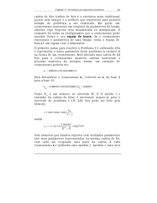 Capítulo 3 – Introdução aos Algoritmos Gen
  ticos 91
cadeia de bits (cadeia de bits
¡
a estrutura mais tradicional,
por
¡
m nem sempre
¡
a melhor), que representa um a possível
soluç¢ o do problema a ser otimiz ado. Em geral, um
cromossomo representa um conjunto de parâmetros da funç¢ o
objetivo cuja resposta ser¤ maximiz ada ou minimiz ada. O
conjunto de todas as configuraç£ es que o crom ossomo pode
assumir forma o seu espaço de busca . Se o cromossomo
representa n parâmetros de uma funç¢ o, ent¢ o o espaço de
busca
¡
um espaço com n dimens£ es.
O primeiro passo para resolver o Problema 3.1 utiliz ando A Gs¡
representar o único parâmetro deste problem a (a vari¤ vel x)
na forma de um cromossomo. Ser¤ adotada um a cadeia de 22
bits para o cromossomo (maiores cadeias aumentam a
precis¢ o num
¡
rica da soluç¢ o). A ssim, um exemplo de
cromossomo poderia ser:
s1 = 1000101110110101000111
Para decodificar o crom ossomo s1
, converte- se s1
da base 2
para a base 10:
b
10
= (1000101110110101000111)
2
= 2288967
Como b10
¡
um número no intervalo [0, 2l
- 1] (sendo l o
tamanho da cadeia de bits),
¡
necess¤ rio mape¤ - lo para o
intervalo do problema [- 1,0; 2,0]. Isto pode ser feito pela
fórmula:
12
min)(maxmin 10
−
−+= l
b
x
assim,
( ) 637197,0
12
967.288.2
)12(1x 221 =
−
++−=
Vale observar que funç£ es objetivo com múltiplos parâmetros
t© m seus parâmetros representados na mesma cadeia de bit,
com cada um ocupando uma parte da cadeia. A cada
cromossomo si
¡
atribuída um a aptid¢ o fi
. A ptid¢ o
¡
uma nota
 