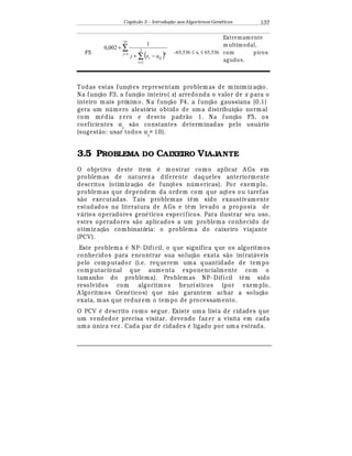 Capítulo 3 – Introduç o aos Algoritmos Gen
  ticos 137
F5
( )
∑
∑=
=
−+
+
25
1
2
1
6
1
002,0
j
i
iji axj
-65,536 ≤ xi ≤ 65,536
Extremam ente
m ultim odal,
com picos
agudos.
Todas estas funç£ es representam problemas de minimiz aç¢ o.
Na funç¢ o F3, a funç¢ o inteiro( x) arredonda o valor de x para o
inteiro mais próximo. Na funç¢ o F4, a funç¢ o gaussiana (0,1)
gera um n mero aleatório obtido de uma distribuiç¢ o normal
com m
¡
dia z ero e desvio padr¢ o 1. Na funç¢ o F5, os
coeficientes aij
s¢ o constantes determinadas pelo usu¤ rio
(sugest¢ o: usar todos aij
= 10).
3.5 PROBLEMA DO CAIXEIRO VIAJANTE
O objetivo deste item
¡
mostrar como aplicar A Gs em
problemas de naturez a diferente daqueles anteriormente
descritos (otimiz aç¢ o de funç£ es n mericas). Por exemplo,
problemas que dependem da ordem com que aç£ es ou tarefas
s¢ o executadas. Tais problemas t© m sido exaustivamente
estudados na literatura de A Gs e t© m levado a proposta de
v¤ rios operadores gen
¡
ticos específicos. Para ilustrar seu uso,
estes operadores s¢ o aplicados a um problema conhecido de
otimiz aç¢ o combinatória: o problema do caixeiro viajante
(PCV).
Este problema
¡
NP- Difícil, o que significa que os algoritmos
conhecidos para encontrar sua soluç¢ o exata s¢ o intrat¤ veis
pelo computador (i.e. requerem uma quantidade de tempo
computacional que aumenta exponencialmente com o
tamanho do problema). Problemas NP- Difícil t© m sido
resolvidos com algoritmos heurísticos (por exem plo,
A lgoritmos Gen
¡
ticos) que n¢ o garantem achar a soluç¢ o
exata, mas que reduz em o tempo de processam ento.
O PCV
¡
descrito como segue. Existe uma lista de cidades que
um vendedor precisa visitar, devendo faz er a visita em cada
uma  nica vez . Cada par de cidades
¡
ligado por um a estrada.
 
