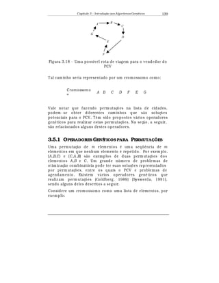 Capítulo 3 – Introduç o aos Algoritmos Gen
  ticos 139
A
C
E
G
B
D
F
Figura 3.18 - Uma possível rota de viagem para o vendedor do
PCV
Tal caminho seria representado por um cromossomo como:
Crom ossom o
=
A B C D F E G
Vale notar que faz endo perm utaç£ es na lista de cidades,
podem- se obter diferentes caminhos que s¢ o soluç£ es
potenciais para o PCV. T© m sido propostos v¤ rios operadores
gen
¡
ticos para realiz ar estas permutaç£ es. Na seç¢ o, a seguir,
s¢ o relacionados alguns destes operadores.
3.5.1 OPERADORES GENÉTICOS PARA PERMUTA ÕES
Uma perm utaç¢ o de m elementos
¡
uma seqü© ncia de m
elementos em que nenhum elemento
¡
repetido. Por exemplo,
(A,B,C) e (C,A ,B) s¢ o exemplos de duas permutaç£ es dos
elementos A,B e C. Um grande n mero de problemas de
otimiz aç¢ o combinatória pode ter suas soluç£ es representados
por permutaç£ es, entre os quais o PCV e problemas de
agendamento. Existem v¤ rios operadores gen
¡
ticos que
realiz am perm utaç£ es (Goldberg, 1989) (Syswerda, 1991),
sendo alguns deles descritos a seguir.
Considere um cromossomo como uma lista de elementos, por
exemplo:
 