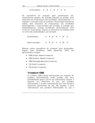 Est
  fane Lacerda e Andr
  Carvalho140
Crom ossom o : A B C D F E G
Os operadores de mutaç¢ o para permutaç£ es s¢ o
relativamente simples. Na mutaç¢ o baseada na posiç¢ o, dois
elementos do cromossomo s¢ o escolhidos, aleatoriamente, e o
segundo
¡
colocado antes do primeiro. Na mutaç¢ o baseada na
ordem, dois elementos do cromossomo s¢ o escolhidos
aleatoriamente, e suas posiç£ es s¢ o trocadas. A m utaç¢ o por
embaralhamento começa escolhendo aleatoriam ente dois
cortes no cromossomo. Depois os elementos na sublista entre
os cortes s¢ o embaralhados, por exemplo:
Cromossomo : A B C D F E G
A pós a mutaç¢ o : A B F C D E G
Existem v¤ rios operadores de crossover para permutaç¢ o.
A lguns deles (Goldberg, 1989) (Syswerda, 1991) s¢ o
apresentados a seguir:
• OBX (O rder- Based Crossover);
• PBX (Position- Based Crossover);
• PMX (Partially Matched Crossover);
• CX (Cycle Crossover);
• OX (O rder Crossover).
Crossover OBX
O crossover OBX começa selecionando um conjunto de
posiç£ es aleatoriamente (cada posiç¢ o tem uma
probabilidade igual a 0,5 de ser selecionada). Depois,
¡
imposto aos elementos de pai1
, nas posiç£ es
selecionadas, o mesmo ordenamento que estes mesmos
elementos apresentam em pai2
. Em seguida, o novo
ordenamento nas posiç£ es selecionadas de pai1
¡
 