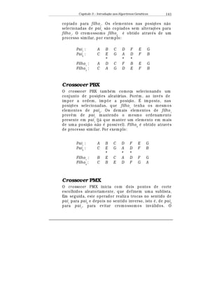 Capítulo 3 – Introduç o aos Algoritmos Gen
  ticos 141
copiado para filho1
. Os elementos nas posiç£ es n¢ o
selecionadas de pai1
s¢ o copiados sem alteraç£ es para
filho1
. O cromossomo filho2
¡
obtido atra¨
¡
s de um
processo similar, por exemplo:
Pai1
: A B C D F E G
Pai2
: C E G A D F B
* * *
Filho1
: A D C F B E G
Filho2
: C A G D E F B
Crossover PBX
O crossover PBX tamb
¡
m começa selecionando um
conjunto de posiç£ es aleatórias. Por
¡
m, ao in¨
¡
s de
impor a ordem, imp£ e a posiç¢ o. É imposto, nas
posiç£ es selecionadas, que filho1
tenha os mesm os
elementos de pai2
. Os dem ais elementos de filho1
prov© m de pai1
mantendo o mesmo ordenamento
presente em pai1
(j¤ que manter um elemento em mais
de uma posiç¢ o n¢ o
¡
possível). Filho2
¡
obtido atrav
¡
s
de processo similar. Por exemplo:
Pai1
: A B C D F E G
Pai2
: C E G A D F B
* * *
Filho1
: B E C A D F G
Filho2
: C B E D F G A
Crossover PMX
O crossover PMX inicia com dois pontos de corte
escolhidos aleatoriamente, que definem uma sublista.
Em seguida, este operador realiz a trocas no sentido de
pai1
para pai2
e depois no sentido inverso, isto
¡
, de pai2
para pai1
, para evitar cromossomos inv¤ lidos. O
 
