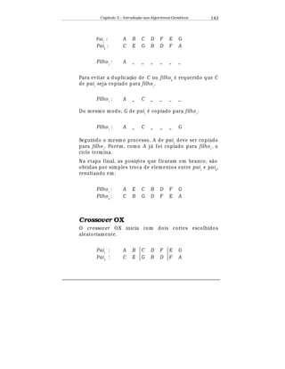 Capítulo 3 – Introduç o aos Algoritmos Gen
  ticos 143
Pai1
: A B C D F E G
Pai2
: C E G B D F A
Filho1
: A _ _ _ _ _ _
Para evitar a duplicaç¢ o de C no filho2
¡
requerido que C
de pai1
seja copiado para filho1
.
Filho1
: A _ C _ _ _ _
Do mesmo modo, G de pai1
¡
copiado para filho1
:
Filho1
: A _ C _ _ _ G
Seguindo o mesmo processo, A de pai1
deve ser copiado
para filho1
. Por
¡
m, como A j¤ foi copiado para filho1
, o
ciclo termina.
Na etapa final, as posiç£ es que ficaram em branco, s¢ o
obtidas por simples troca de elementos entre pai1
e pai2
,
resultando em:
Filho1
: A E C B D F G
Filho2
: C B G D F E A
Crossover OX
O crossover OX inicia com dois cortes escolhidos
aleatoriamente.
Pai1
: A B C D F E G
Pai2
: C E G B D F A
 