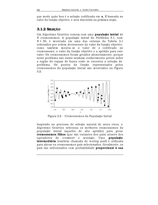 Est
  fane Lacerda e Andr
  Carvalho92
que mede qu¢ o boa
¡
a soluç¢ o codificada em si
. É baseada no
valor da funç¢ o objetivo, e ser¤ discutida na próxima seç¢ o.
3.1.2 SELEÇÃO
Um A lgoritmo Gen
¡
tico começa com uma populaç o inicial de
N cromossomos. A populaç¢ o inicial do Problem a 3.1, com
N = 30,
¡
mostrada em um a das colunas da Tabela 3.1
ordenados por ordem decrescente do valor da funç¢ o objetivo,
como tamb
¡
m mostra- se o valor de x codificado no
cromossomo, o valor da funç¢ o objetivo e a aptid¢ o para este
valor. Os cromossomos foram gerados aleatoriamente, porque
neste problema n¢ o existe nenhum conhecimento pr
¡
¨ io sobre
a regi¢ o do espaço de busca onde se encontra a soluç¢ o do
problema. Os pontos da funç¢ o representados pelos
cromossomos da populaç¢ o inicial s¢ o mostrados na Figura
3.2.
x
f(x)=xsen(10πx)+1
-1, 0
-0, 5
0, 0
0, 5
1, 0
1, 5
2, 0
2, 5
3, 0
-1, 0 -0, 5 0, 0 0, 5 1, 0 1, 5 2, 0
Figura 3.2 - Cromossomos da Populaç¢ o Inicial
Inspirado no processo de seleç¢ o natural de seres vivos, o
A lgoritmo Gen
¡
tico seleciona os melhores crom ossomos da
populaç¢ o inicial (aqueles de alta aptid¢ o) para gerar
cromossomos filhos (que s¢ o variantes dos pais) atra¨
¡
s dos
operadores de crossover e mutaç¢ o. Uma populaç o
intermedi ria (tamb
¡
m cham ada de m ating pool)
¡
utiliz ada
para alocar os cromossomos pais selecionados. Geralmente, os
pais s¢ o selecionados com probabilidade proporcional à sua
 