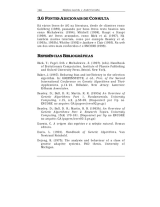Est
  fane Lacerda e Andr
  Carvalho146
3.6 FONTES ADICIONAIS DE CONSULTA
H¤ v¤ rios livros de A G na literatura, desde de cl¤ ssicos como
Goldberg (1989), passando por bons livros texto b¤ sicos tais
como Michalewicz (1994), Mitchell (1998), Haupt e Haupt
(1998), at
¡
livros avançados, como Bäck et al. (1997). H¤
tamb
¡
m muitos tutoriais, como por exemplo Beasley et al.
(1993a, 1993b), Whitley (1992) e Janikow e Clair (1995). Na web
um dos sites mais conhecidos
¡
o ENCORE (1998).
REFERÊNCIAS BIBLIOGRÁFICAS
Bäck, T.; Fogel, D.B. e Michalewicz , Z. (1997). (eds), Handbook
of Evolutionary Computation. Institute of Physics Publishing
and Oxford University Press, Bristol, New York.
Baker, J. (1987). Reducing bias and inefficiency in the selection
algorithm. In: GREFENST ETTE, J. ed., Proc. of the Second
International Conference on Genetic A lgorithm s and T heir
A pplications, p.14- 21. Hillsdale, New Jersey: Lawrence
Erlbaum A ssociates.
Beasley, D.; Bull, D. R.; Martin, R. R. (1993a) A n O verview of
Genetic A lgorithm s: Part 1, Fundam entals. University
Com puting, v.15, n.2, p.58-69. (Disponível por ftp no
ENCORE no arquivo: GA /papers/over92.ps.gz )
Beasley, D.; Bull, D. R.; Martin, R. R. (1993b). An O verview of
Genetic A lgortihm s: Part 2, Research T opics, University
Com puting, 15(4) 170-181. (Disponível por ftp no ENCORE
no arquivo: GA /papers/over93-3.ps.gz )
Darwin, C. A origem das esp cies e a seleç0) atural . Hemus
editora.
Davis, L. (1991). Handbook of Genetic A lgorithm s. Van
Nostrand Reinhold.
Dejong, K. (1975). The analysis and behaviour of a class of
genetic adaptive systems. PhD thesis, University of
Michigan.
 