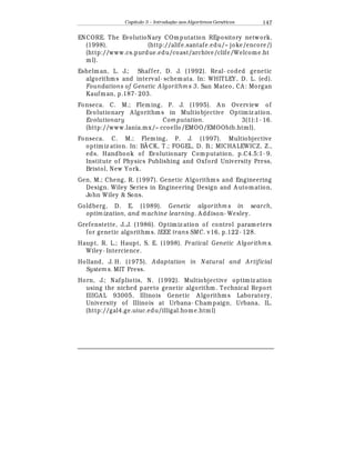 Capítulo 3 – Introduç o aos Algoritmos Gen
  ticos 147
ENCORE. The EvolutioNary COmputation REpository network.
(1998). (http://alife.santafe.edu/~ joke/encore/)
(http://www.cs.purdue.edu/coast/archive/clife/Welcome.ht
ml).
Eshelman, L. J.; Shaffer, D. J. (1992). Real- coded genetic
algorithms and interval- schemata. In: WHITLEY, D. L. (ed).
Foundations of Genetic A lgorithm s 3. San Mateo, CA : Morgan
Kaufman, p.187- 203.
Fonseca. C. M.; Fleming, P. J. (1995). A n Overview of
Evolutionary A lgorithm s in Multiobjective Optimiz ation.
Evolutionary Com putation. 3(1):1- 16.
(http://www.lania.mx/~ ccoello/EMOO/EMOObib.html).
Fonseca. C. M.; Fleming, P. J. (1997). Multiobjective
optimiz ation. In: BÄ CK, T.; FOGEL, D. B.; MICHA LEWICZ, Z.,
eds. Handbook of Evolutionary Computation, p.C4.5:1- 9.
Institute of Physics Publishing and Oxford University Press,
Bristol, New York.
Gen, M.; Cheng, R. (1997). Genetic A lgorithms and Engineering
Design. Wiley Series in Engineering Design and A utomation,
John Wiley  Sons.
Goldberg, D. E. (1989). Genetic algorithm s in search,
optim ization, and m achine learning. A ddison- Wesley.
Grefenstette, J..J. (1986). Optimiz ation of control parameters
for genetic algorithms. IEEE trans SMC. v16, p.122- 128.
Haupt, R. L.; Haupt, S. E. (1998). Pr atical Genetic Algorithm s.
Wiley- Intercience.
Holland, J. H. (1975). Adaptation in N atural and A rtificial
System s. MIT Press.
Horn, J.; Nafpliotis, N. (1992). Multiobjective optimiz ation
using the niched pareto genetic algorithm. Technical Report
IllIGA L 93005, Illinois Genetic A lgorithms Laboratory,
University of Illinois at Urbana- Champaign, Urbana, IL.
(http://gal4.ge.uiuc.edu/illigal.home.html)
 