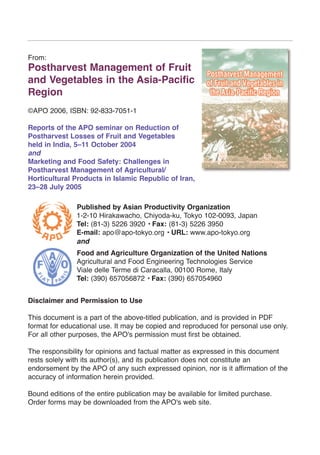 From:
Postharvest Management of Fruit
and Vegetables in the Asia-Pacific
Region
©APO 2006, ISBN: 92-833-7051-1
Reports of the APO seminar on Reduction of
Postharvest Losses of Fruit and Vegetables
held in India, 5–11 October 2004
and
Marketing and Food Safety: Challenges in
Postharvest Management of Agricultural/
Horticultural Products in Islamic Republic of Iran,
23–28 July 2005
Published by Asian Productivity Organization
1-2-10 Hirakawacho, Chiyoda-ku, Tokyo 102-0093, Japan
Tel: (81-3) 5226 3920 • Fax: (81-3) 5226 3950
E-mail: apo@apo-tokyo.org • URL: www.apo-tokyo.org
and
Food and Agriculture Organization of the United Nations
Agricultural and Food Engineering Technologies Service
Viale delle Terme di Caracalla, 00100 Rome, Italy
Tel: (390) 657056872 • Fax: (390) 657054960
Disclaimer and Permission to Use
This document is a part of the above-titled publication, and is provided in PDF
format for educational use. It may be copied and reproduced for personal use only.
For all other purposes, the APO's permission must first be obtained.
The responsibility for opinions and factual matter as expressed in this document
rests solely with its author(s), and its publication does not constitute an
endorsement by the APO of any such expressed opinion, nor is it affirmation of the
accuracy of information herein provided.
Bound editions of the entire publication may be available for limited purchase.
Order forms may be downloaded from the APO's web site.
 