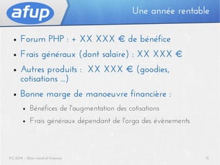 Une année rentable
■

Forum PHP : + XX XXX € de bénéfice

■

Frais généraux (dont salaire) : XX XXX €

■

Autres produits : XX XXX € (goodies,
cotisations ...)

■

Bonne marge de manoeuvre financière :
■

Bénéfices de l'augmentation des cotisations

■

Frais généraux dépendant de l'orga des évènements

AG 2014 – Bilan moral et financier

15

 