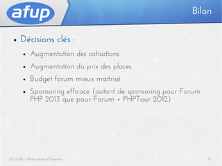 Bilan
■

Décisions clés :
■

Augmentation des cotisations

■

Augmentation du prix des places

■

Budget forum mieux maitrisé

■

Sponsoring efficace (autant de sponsoring pour Forum
PHP 2013 que pour Forum + PHPTour 2012)

AG 2014 – Bilan moral et financier

17

 