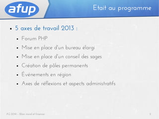 Etait au programme
■

5 axes de travail 2013 :
■

Forum PHP

■

Mise en place d'un bureau élargi

■

Mise en place d'un conseil des sages

■

Création de pôles permanents

■

Événements en région

■

Axes de réflexions et aspects administratifs

AG 2014 – Bilan moral et financier

2

 