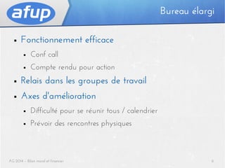 Bureau élargi
■

Fonctionnement efficace
■

Conf call

■

Compte rendu pour action

■

Relais dans les groupes de travail

■

Axes d'amélioration
■

Difficulté pour se réunir tous / calendrier

■

Prévoir des rencontres physiques

AG 2014 – Bilan moral et financier

6

 