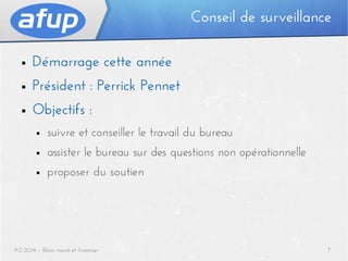 Conseil de surveillance
■

Démarrage cette année

■

Président : Perrick Pennet

■

Objectifs :
■

suivre et conseiller le travail du bureau

■

assister le bureau sur des questions non opérationnelle

■

proposer du soutien

AG 2014 – Bilan moral et financier

7

 