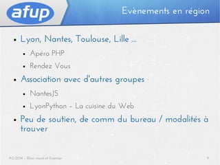Evènements en région
■

Lyon, Nantes, Toulouse, Lille ...
■
■

■

Apéro PHP
Rendez Vous

Association avec d'autres groupes
■
■

■

NantesJS
LyonPython – La cuisine du Web

Peu de soutien, de comm du bureau / modalités à
trouver

AG 2014 – Bilan moral et financier

9

 