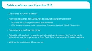 Solide confiance pour l’exercice 2015
o Croissance du Chiffre d’affaires
o Nouvelle croissance de l’EBITDA et du Résultat opérationnel courant
o Poursuite des bonnes performances opérationnelles
o Effet des économies de coûts : poursuite de l’exécution du plan à 750M€ d’économies
o Poursuite de la maîtrise des capex
o Objectif 2015 confirmé : couverture du dividende et du coupon de l’hybride par le
résultat net courant et payé par le Free Cash Flow hors cessions financières nettes
o Maîtrise de l’endettement financier net
12
 