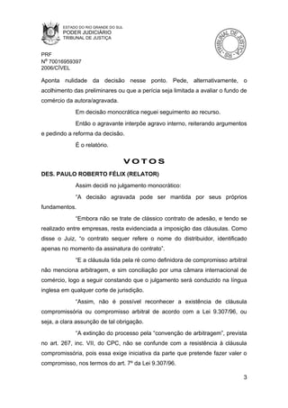 ESTADO DO RIO GRANDE DO SUL
        PODER JUDICIÁRIO
        TRIBUNAL DE JUSTIÇA


PRF
Nº 70016959397
2006/CÍVEL

Aponta nulidade da decisão nesse ponto. Pede, alternativamente, o
acolhimento das preliminares ou que a perícia seja limitada a avaliar o fundo de
comércio da autora/agravada.
             Em decisão monocrática neguei seguimento ao recurso.
             Então o agravante interpõe agravo interno, reiterando argumentos
e pedindo a reforma da decisão.
             É o relatório.

                                      VOTOS
DES. PAULO ROBERTO FÉLIX (RELATOR)
             Assim decidi no julgamento monocrático:
             “A decisão agravada pode ser mantida por seus próprios
fundamentos.
             “Embora não se trate de clássico contrato de adesão, e tendo se
realizado entre empresas, resta evidenciada a imposição das cláusulas. Como
disse o Juiz, “o contrato sequer refere o nome do distribuidor, identificado
apenas no momento da assinatura do contrato”.
             “E a cláusula tida pela ré como definidora de compromisso arbitral
não menciona arbitragem, e sim conciliação por uma câmara internacional de
comércio, logo a seguir constando que o julgamento será conduzido na língua
inglesa em qualquer corte de jurisdição.
             “Assim, não é possível reconhecer a existência de cláusula
compromissória ou compromisso arbitral de acordo com a Lei 9.307/96, ou
seja, a clara assunção de tal obrigação.
             “A extinção do processo pela “convenção de arbitragem”, prevista
no art. 267, inc. VII, do CPC, não se confunde com a resistência à cláusula
compromissória, pois essa exige iniciativa da parte que pretende fazer valer o
compromisso, nos termos do art. 7º da Lei 9.307/96.

                                                                              3
 