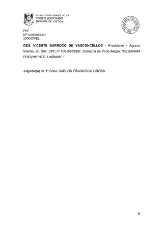 ESTADO DO RIO GRANDE DO SUL
       PODER JUDICIÁRIO
       TRIBUNAL DE JUSTIÇA


PRF
Nº 70016959397
2006/CÍVEL

DES. VICENTE BARROCO DE VASCONCELLOS - Presidente - Agravo
Interno, art. 557, CPC nº 70016959397, Comarca de Porto Alegre: "NEGARAM
PROVIMENTO. UNÂNIME."



Julgador(a) de 1º Grau: CARLOS FRANCISCO GROSS




                                                                      5
 