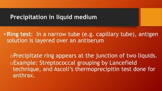 Precipitation in liquid medium
• Ring test: In a narrow tube (e.g. capillary tube), antigen
solution is layered over an antiserum
oPrecipitate ring appears at the junction of two liquids.
oExample: Streptococcal grouping by Lancefield
technique, and Ascoli’s thermoprecipitin test done for
anthrax.
 