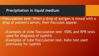 Precipitation in liquid medium
• Flocculation test- When a drop of antigen is mixed with a
drop of patient's serum, then floccules appear.
oExamples of slide flocculation test- VDRL and RPR tests
used for diagnosis of syphilis
oExamples of tube flocculation test- Kahn test used
previously for syphilis
 