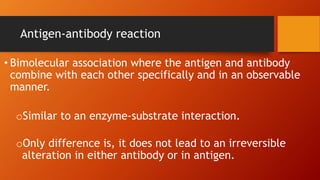 Antigen-antibody reaction
• Bimolecular association where the antigen and antibody
combine with each other specifically and in an observable
manner.
oSimilar to an enzyme-substrate interaction.
oOnly difference is, it does not lead to an irreversible
alteration in either antibody or in antigen.
 
