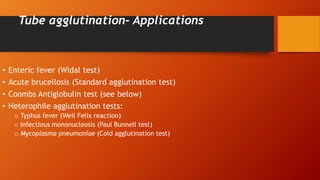 Tube agglutination- Applications
• Enteric fever (Widal test)
• Acute brucellosis (Standard agglutination test)
• Coombs Antiglobulin test (see below)
• Heterophile agglutination tests:
o Typhus fever (Weil Felix reaction)
o Infectious mononucleosis (Paul Bunnell test)
o Mycoplasma pneumoniae (Cold agglutination test)
 