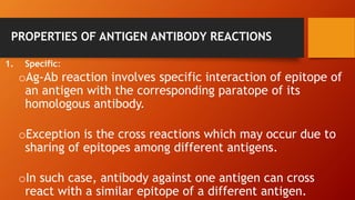 PROPERTIES OF ANTIGEN ANTIBODY REACTIONS
1. Specific:
oAg-Ab reaction involves specific interaction of epitope of
an antigen with the corresponding paratope of its
homologous antibody.
oException is the cross reactions which may occur due to
sharing of epitopes among different antigens.
oIn such case, antibody against one antigen can cross
react with a similar epitope of a different antigen.
 
