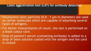 Latex agglutination test (LAT) for antibody detection
• Polystyrene latex particles (0.8 – 1 µm in diameter) are used
as carrier molecules which are capable of adsorbing several
types of antigens.
• For better interpretation of result, the test is performed on
a black colour card.
• Drop of patient’s serum (containing antibody) is added to a
drop of latex solution coated with the antigen and the card
is rocked.
 