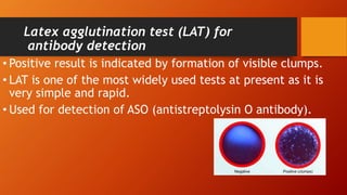 Latex agglutination test (LAT) for
antibody detection
• Positive result is indicated by formation of visible clumps.
• LAT is one of the most widely used tests at present as it is
very simple and rapid.
• Used for detection of ASO (antistreptolysin O antibody).
 