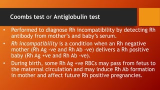 Coombs test or Antiglobulin test
• Performed to diagnose Rh incompatibility by detecting Rh
antibody from mother’s and baby’s serum.
• Rh incompatibility is a condition when an Rh negative
mother (Rh Ag -ve and Rh Ab -ve) delivers a Rh positive
baby (Rh Ag +ve and Rh Ab -ve).
• During birth, some Rh Ag +ve RBCs may pass from fetus to
the maternal circulation and may induce Rh Ab formation
in mother and affect future Rh positive pregnancies.
 