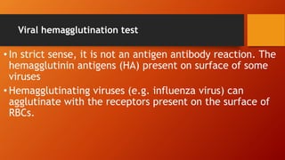 Viral hemagglutination test
• In strict sense, it is not an antigen antibody reaction. The
hemagglutinin antigens (HA) present on surface of some
viruses
• Hemagglutinating viruses (e.g. influenza virus) can
agglutinate with the receptors present on the surface of
RBCs.
 