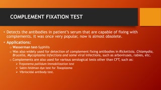 COMPLEMENT FIXATION TEST
• Detects the antibodies in patient’s serum that are capable of fixing with
complements. It was once very popular, now is almost obsolete.
• Applications:
o Wasserman test-Syphilis
o Was also widely used for detection of complement fixing antibodies in Rickettsia, Chlamydia,
Brucella, Mycoplasma infections and some viral infections, such as arboviruses, rabies, etc.
o Complements are also used for various serological tests other than CFT, such as:
 Treponema pallidum immobilization test
 Sabin-feldman dye test for Toxoplasma
 Vibriocidal antibody test.
 