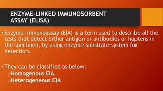 ENZYME-LINKED IMMUNOSORBENT
ASSAY (ELISA)
• Enzyme immunoassay (EIA) is a term used to describe all the
tests that detect either antigen or antibodies or haptens in
the specimen, by using enzyme–substrate system for
detection.
• They can be classified as below:
oHomogenous EIA
oHeterogeneous EIA
 