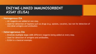 ENZYME-LINKED IMMUNOSORBENT
ASSAY (ELISA)
• Homogenous EIA
o All reagents are added at one step.
o Used for detection of haptens such as drugs (e.g. opiates, cocaine), but not for detection of
microbial antigens and antibodies
• Heterogeneous EIA
o Involves multiple steps with different reagents being added at every step.
o Used for detection of antigens and antibodies.
o ELISA is a classical example.
 