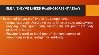 ELISA (ENZYME LINKED IMMUNOSORBENT ASSAY)
• So named because of two of its components-
oImmunosorbent- Adsorbing material used (e.g. polystyrene,
polyvinyl) that specifically adsorbs the antigen or antibody
present in serum.
oEnzyme is used to label one of the components of
immunoassay (i.e. antigen or antibody).
 