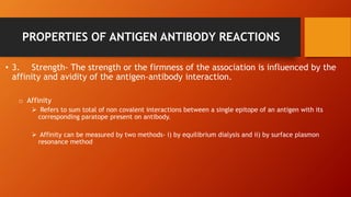 PROPERTIES OF ANTIGEN ANTIBODY REACTIONS
• 3. Strength- The strength or the firmness of the association is influenced by the
affinity and avidity of the antigen-antibody interaction.
o Affinity
 Refers to sum total of non covalent interactions between a single epitope of an antigen with its
corresponding paratope present on antibody.
 Affinity can be measured by two methods- i) by equilibrium dialysis and ii) by surface plasmon
resonance method
 