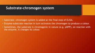 Substrate-chromogen system
• Substrate- chromogen system is added at the final step of ELISA.
• Enzyme-substrate reaction in turn activates the chromogen to produce a colour.
• Sometimes, the substrate is chromogenic in nature (e.g. pNPP), on reaction with
the enzyme, it changes its colour.
 