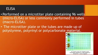 ELISA
• Performed on a microtiter plate containing 96 wells
(micro-ELISA) or less commonly performed in tubes
(macro-ELISA).
• The microtiter plate or the tubes are made up of
polystyrene, polyvinyl or polycarbonate material.
 