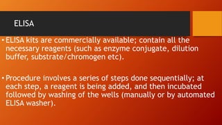 ELISA
• ELISA kits are commercially available; contain all the
necessary reagents (such as enzyme conjugate, dilution
buffer, substrate/chromogen etc).
• Procedure involves a series of steps done sequentially; at
each step, a reagent is being added, and then incubated
followed by washing of the wells (manually or by automated
ELISA washer).
 