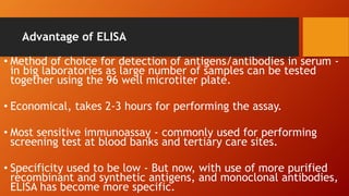 Advantage of ELISA
• Method of choice for detection of antigens/antibodies in serum -
in big laboratories as large number of samples can be tested
together using the 96 well microtiter plate.
• Economical, takes 2-3 hours for performing the assay.
• Most sensitive immunoassay - commonly used for performing
screening test at blood banks and tertiary care sites.
• Specificity used to be low - But now, with use of more purified
recombinant and synthetic antigens, and monoclonal antibodies,
ELISA has become more specific.
 