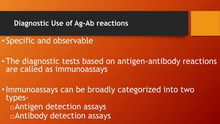 Diagnostic Use of Ag-Ab reactions
•Specific and observable
•The diagnostic tests based on antigen-antibody reactions
are called as immunoassays
•Immunoassays can be broadly categorized into two
types-
oAntigen detection assays
oAntibody detection assays
 